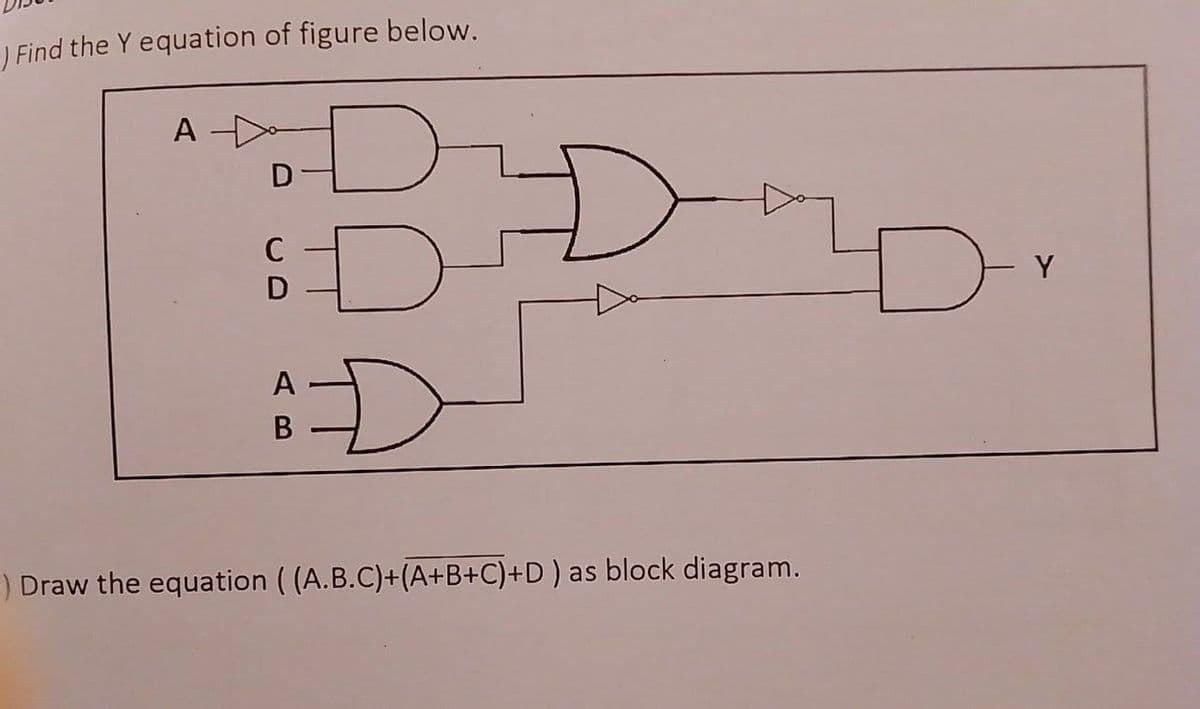 ) Find the Y equation of figure below.
A
C
Y
D
D-
A
) Draw the equation ( (A.B.C)+(A+B+C)+D) as block diagram.
