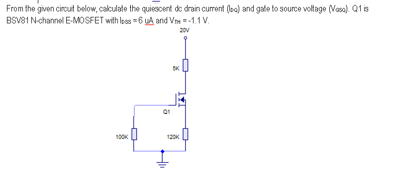 From the given circuit below, calculate the quiescent dc drain current (lbo) and gate to source voltage (Vesa). Q1 is
BSV81 N-channel E-MOSFET with loss = 6 UA and VTH = -1.1 V.
20V
100K
Q1
5K
120K