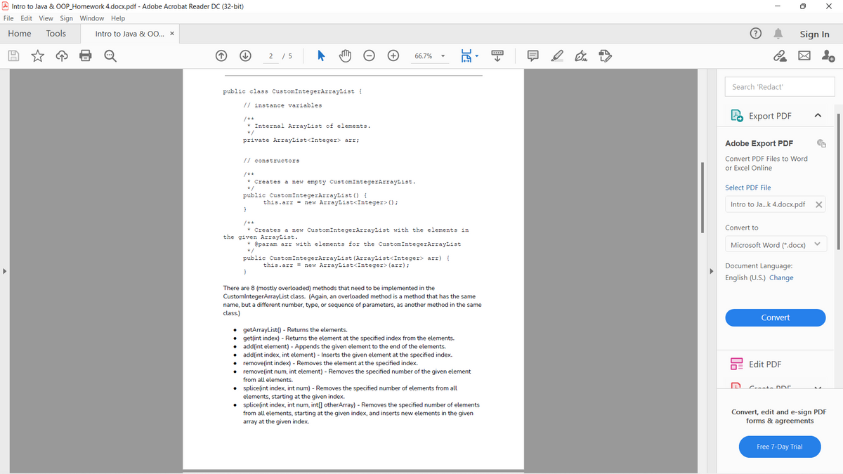 A Intro to Java & OOP_Homework 4.docx.pdf - Adobe Acrobat Reader DC (32-bit)
File Edit View Sign Window Help
Home
Tools
Sign In
Intro to Java & 00... x
2 / 5
区 。
66.7%
Search 'Redact'
public class CustomIntegerArrayList {
// instance variables
Export PDF
/**
* Internal ArrayList of elements.
* /
private ArrayList<Integer> arr;
Adobe Export PDF
// constructors
Convert PDF Files to Word
or Excel Online
/**
* Creates a new empty CustomIntegerArrayList.
*/
Select PDF File
public CustomIntegerArrayList () {
this.arr = new ArrayList<Integer> (0;
Intro to Ja.k 4.docx.pdf X
}
/**
Convert to
a new CustomIntegerArrayList with the elements in
Creates
the given ArrayList.
Microsoft Word (*.docx)
@param arr with elements for the CustomIntegerArrayList
*
public CustomIntegerArrayList (ArrayList<Integer> arr) {
this.arr = new ArrayList<Integer> (arr);
Document Language:
English (U.S.) Change
There are 8 (mostly overloaded) methods that need to be implemented in the
CustomlntegerArrayList class. (Again, an overloaded method is a method that has the same
name, but a different number, type, or sequence of parameters, as another method in the same
class.)
Convert
getArrayList() - Returns the elements.
• get(int index) - Returns the element at the specified index from the elements.
add(int element) - Appends the given element to the end of the elements.
add(int index, int element) - Inserts the given element at the specified index.
remove(int index) - Removes the element at the specified index.
remove(int num, int element) - Removes the specified number of the given element
Edit PDF
from all elements.
Crante DDE.
splice(int index, int num) - Removes the specified number of elements from all
elements, starting at the given index.
splice(int index, int num, int[] otherArray) - Removes the specified number of elements
Convert, edit and e-sign PDF
forms & agreements
from all elements, starting at the given index, and inserts new elements in the given
array at the given index.
Free 7-Day Trial
