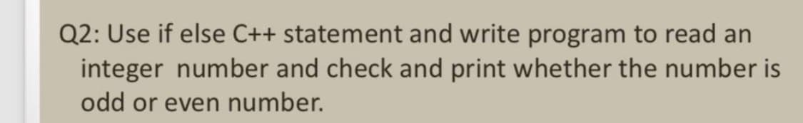 Q2: Use if else C++ statement and write program to read an
integer number and check and print whether the number is
odd or even number.