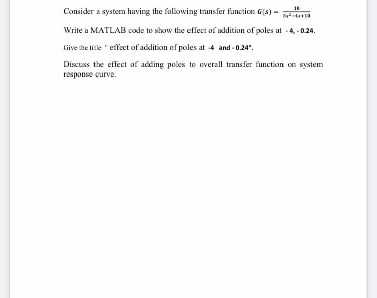 10
Consider a system having the following transfer function G(s) =
3s2+4s+10
Write a MATLAB code to show the effect of addition of poles at - 4,- 0.24.
Give the title "effect of addition of poles at -4 and - 0.24".
Discuss the effect of adding poles to overall transfer function on system
response curve.
