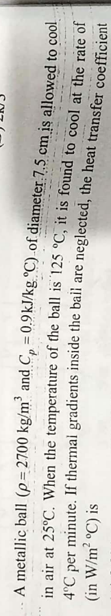 A metallic ball (p=2700 kg/m' and Cp = 0.9 kJ/kg °C) of diameter 7.5 cm is allowed to cool
in air at 25°C. When the temperature of the ball is 125 °C, it is found to cool at the rate of
4°C per minute. If thermal gradients inside the bail are neglected, the heat transfer coefficient
(in W/m² °C) is