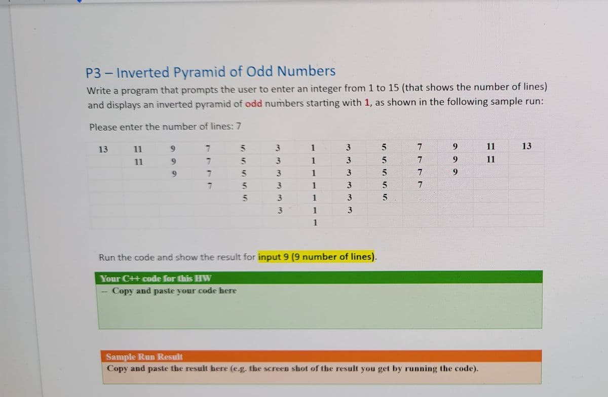 P3 – Inverted Pyramid of Odd Numbers
Write a program that prompts the user to enter an integer from 1 to 15 (that shows the number of lines)
and displays an inverted pyramid of odd numbers starting with 1, as shown in the following sample run:
Please enter the number of lines: 7
13
11
6.
5n
3.
1
3
9.
11
13
11
9.
1
11
6.
1
3
7.
9.
3.
1
3
5.
1
3
1
3
1
Run the code and show the result for input 9 (9 number of lines).
Your C++ code for this HW
Copy and paste your code here
Sample Run Result
Copy and paste the result here (e.g. the screen shot of the result you get by running the code).
7777
