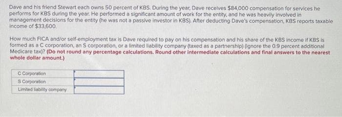 Dave and his friend Stewart each owns 50 percent of KBS. During the year, Dave receives $84,000 compensation for services he
performs for KBS during the year. He performed a significant amount of work for the entity, and he was heavily involved in
management decisions for the entity (he was not a passive investor in KBS). After deducting Dave's compensation, KBS reports taxable
income of $33,600.
How much FICA and/or self-employment tax is Dave required to pay on his compensation and his share of the KBS income if KBS is
formed as a C corporation, an S corporation, or a limited liability company (taxed as a partnership) (ignore the 0.9 percent additional
Medicare tax)? (Do not round any percentage calculations. Round other intermediate calculations and final answers to the nearest
whole dollar amount.)
C Corporation
S Corporation
Limited liability company