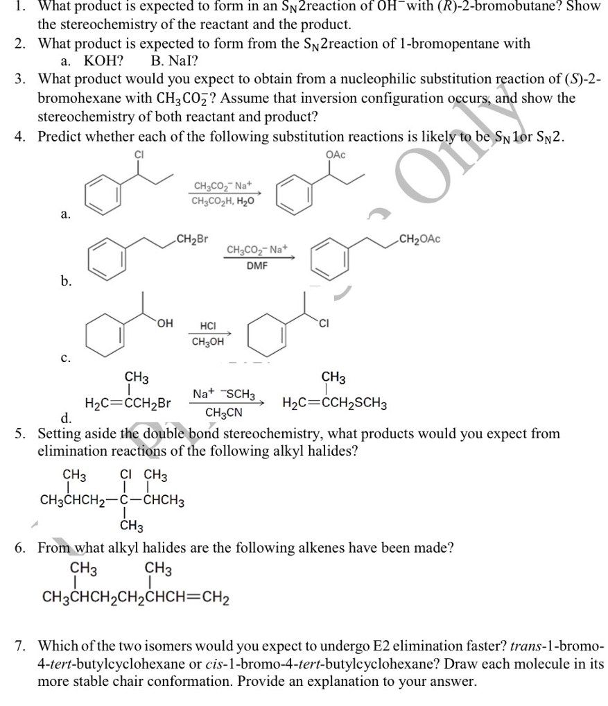 1. What product is expected to form in an Sn2reaction of OH¯with (R)-2-bromobutane? Show
the stereochemistry of the reactant and the product.
2. What product is expected to form from the Sy2reaction of 1-bromopentane with
а. КОН?
B. NaI?
3. What product would you expect to obtain from a nucleophilic substitution reaction of (S)-2-
bromohexane with CH3 CO7? Assume that inversion configuration occurs, and show the
stereochemistry of both reactant and product?
4. Predict whether each of the following substitution reactions is likely
be SN 1or SN2.
OAc
CH3CO2 Na+
CH3CO2H, H2O
a.
„CH2Br
.CH2OAC
CH3CO2- Na+
DMF
b.
HCI
CI
HO
CH3OH
с.
CH3
CH3
Na+ SCH3
H2C=CCH2SCH3
H2C=CCH2BR
d.
CH3CN
5. Setting aside the double bond stereochemistry, what products would you expect from
elimination reactions of the following alkyl halides?
CH3
CI CH3
CH3CHCH2-C-CHCH3
CH3
6. From what alkyl halides are the following alkenes have been made?
CH3
CH3
CH3CHCH2CH2CHCH=CH2
7. Which of the two isomers would you expect to undergo E2 elimination faster? trans-1-bromo-
4-tert-butylcyclohexane or cis-1-bromo-4-tert-butylcyclohexane? Draw each molecule in its
more stable chair conformation. Provide an explanation to your answer.
