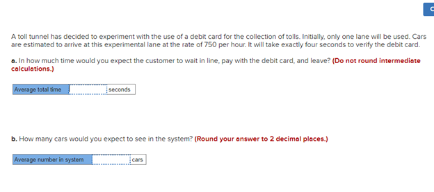 A toll tunnel has decided to experiment with the use of a debit card for the collection of tolls. Initially, only one lane will be used. Cars
are estimated to arrive at this experimental lane at the rate of 750 per hour. It will take exactly four seconds to verify the debit card.
a. In how much time would you expect the customer to wait in line, pay with the debit card, and leave? (Do not round intermediate
calculations.)
Average total time
seconds
b. How many cars would you expect to see in the system? (Round your answer to 2 decimal places.)
Average number in system
cars
C