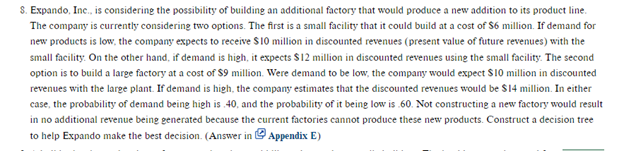 S. Expando, Inc., is considering the possibility of building an additional factory that would produce a new addition to its product line.
The company is currently considering two options. The first is a small facility that it could build at a cost of $6 million. If demand for
new products is low, the company expects to receive $10 million in discounted revenues (present value of future revenues) with the
small facility. On the other hand, if demand is high, it expects $12 million in discounted revenues using the small facility. The second
option is to build a large factory at a cost of $9 million. Were demand to be low, the company would expect $10 million in discounted
revenues with the large plant. If demand is high, the company estimates that the discounted revenues would be $14 million. In either
case, the probability of demand being high is .40, and the probability of it being low is .60. Not constructing a new factory would result
in no additional revenue being generated because the current factories cannot produce these new products. Construct a decision tree
to help Expando make the best decision. (Answer in Appendix E)