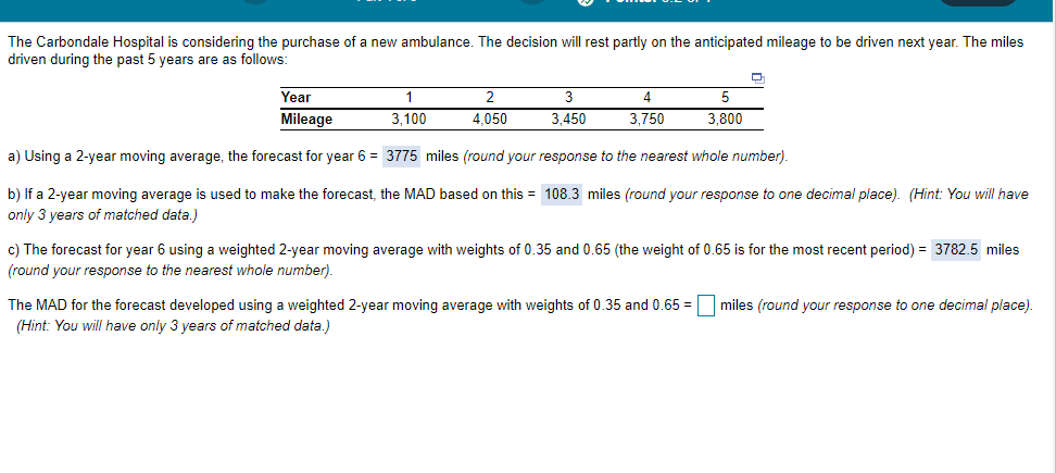 The Carbondale Hospital is considering the purchase of a new ambulance. The decision will rest partly on the anticipated mileage to be driven next year. The miles
driven during the past 5 years are as follows:
Year
2
3
4
5
Mileage
3,100
4,050
3,450
3,750
3,800
a) Using a 2-year moving average, the forecast for year 6 = 3775 miles (round your response to the nearest whole number).
b) If a 2-year moving average is used to make the forecast, the MAD based on this = 108.3 miles (round your response to one decimal place). (Hint: You will have
only 3 years of matched data.)
c) The forecast for year 6 using a weighted 2-year moving average with weights of 0.35 and 0.65 (the weight of 0.65 is for the most recent period) = 3782.5 miles
(round your response to the nearest whole number).
The MAD for the forecast developed using a weighted 2-year moving average with weights of 0.35 and 0.65 =
(Hint: You will have only 3 years of matched data.)
miles (round your response to one decimal place).
