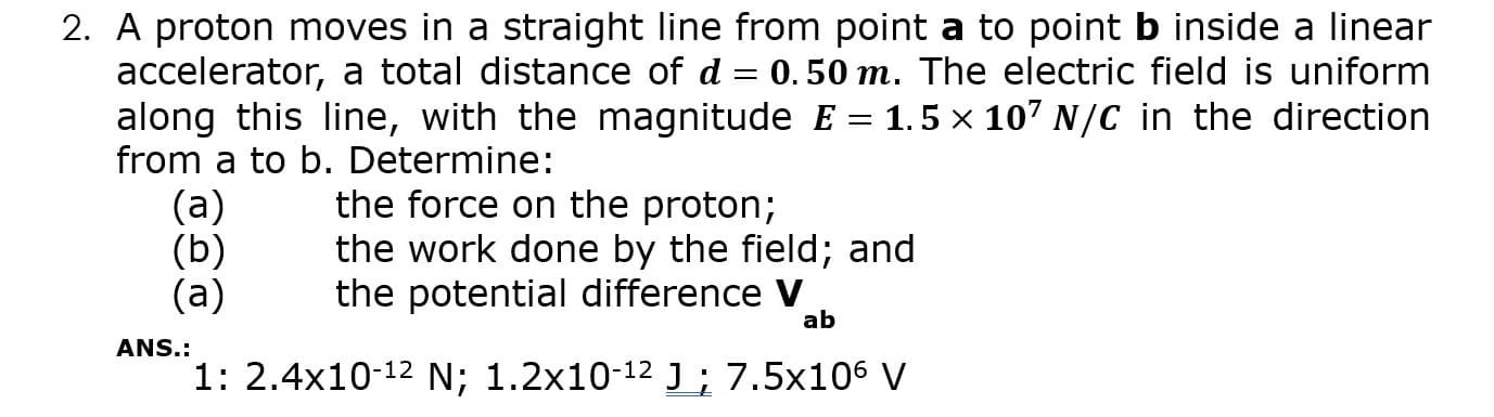 A proton moves in a straight line from point a to point b inside a linear
accelerator, a total distance of d = 0.50 m. The electric field is uniform
along this line, with the magnitude E = 1.5 × 107 N/C in the direction
from a to b. Determine:
(а)
(b)
(а)
the force on the proton;
the work done by the field; and
the potential difference V
ab
