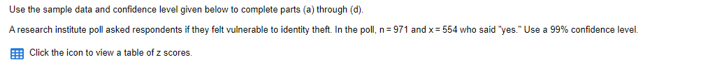 Use the sample data and confidence level given below to complete parts (a) through (d).
A research institute poll asked respondents if they felt vulnerable to identity theft. In the poll, n=971 and x = 554 who said "yes." Use a 99% confidence level.
Click the icon to view a table of z scores.