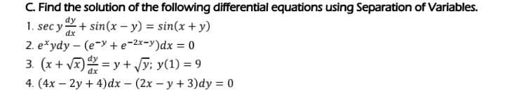 C. Find the solution of the following differential equations using Separation of Variables.
dy
1. sec y + sin(x - y) = sin(x + y)
dx
2. e*ydy (e-y+e-²x-y)dx = 0
3. (x + √x)= y + √y; y(1) = 9
dx
4. (4x - 2y + 4) dx - (2x - y + 3)dy = 0
-