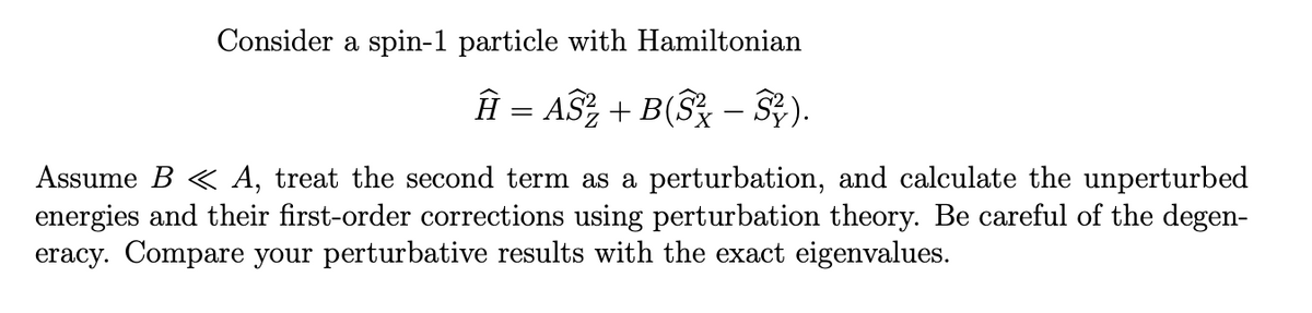 Consider a spin-1 particle with Hamiltonian
Ĥ = AS² + B(S² − S²).
Assume B < A, treat the second term as a perturbation, and calculate the unperturbed
energies and their first-order corrections using perturbation theory. Be careful of the degen-
eracy. Compare your perturbative results with the exact eigenvalues.