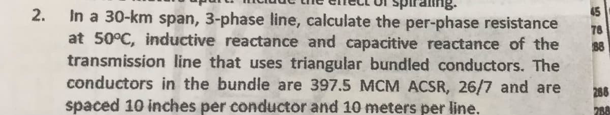 2.
In a 30-km span, 3-phase line, calculate the per-phase resistance
at 50°C, inductive reactance and capacitive reactance of the
transmission line that uses triangular bundled conductors. The
conductors in the bundle are 397.5 MCM ACSR, 26/7 and are
spaced 10 inches per conductor and 10 meters per line.
76
88
288
288