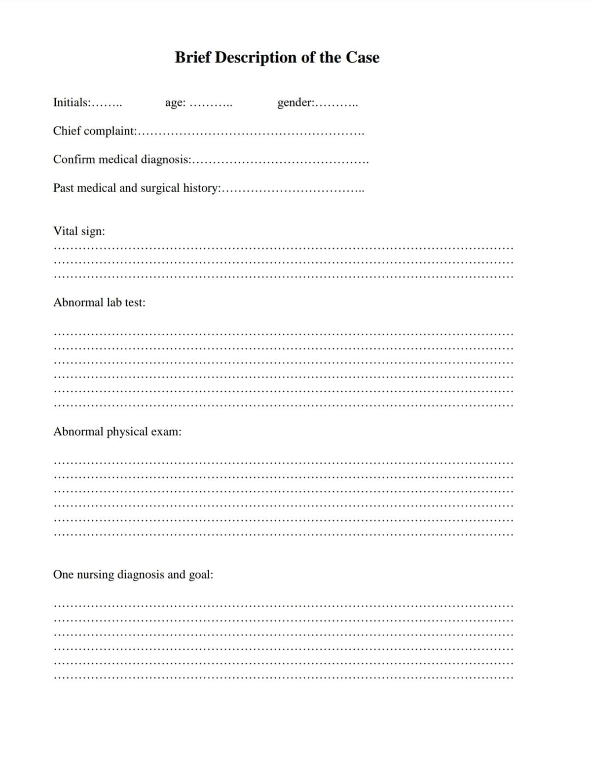 Initials:.....
Brief Description of the Case
age:
Chief complaint:..
Confirm medical diagnosis:...
Past medical and surgical history:..
Vital sign:
Abnormal lab test:
Abnormal physical exam:
One nursing diagnosis and goal:
gender: