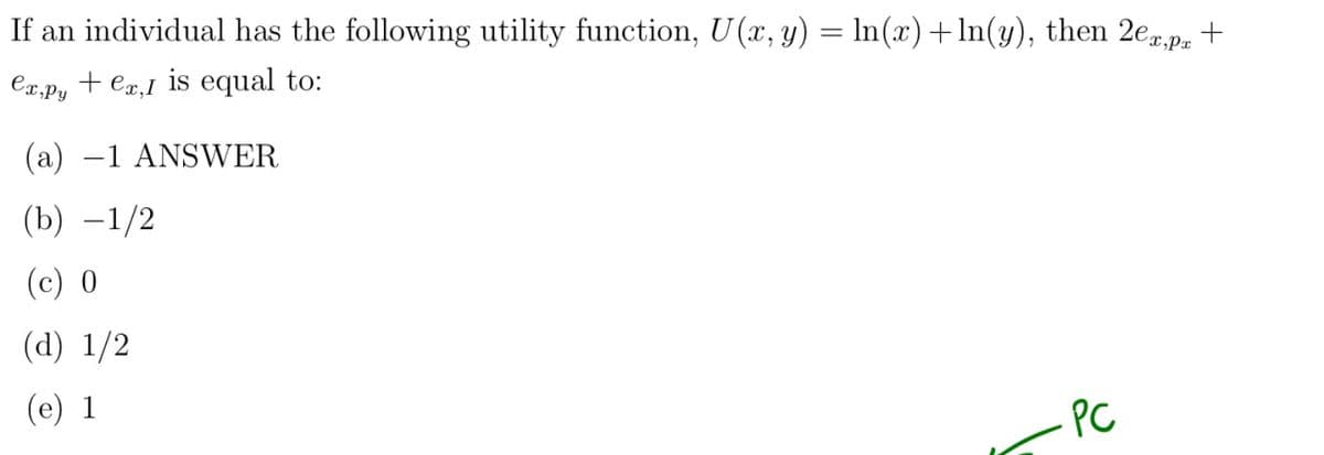 If an individual has the following utility function, U(x, y) = ln(x) +ln(y), then 2ex,px +
ex,py ex, I is equal to:
(a) -1 ANSWER
(b) -1/2
(c) 0
(d) 1/2
(e) 1
PC