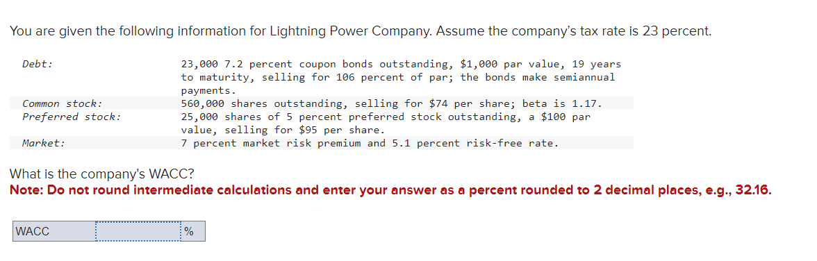 You are given the following information for Lightning Power Company. Assume the company's tax rate is 23 percent.
23,000 7.2 percent coupon bonds outstanding, $1,000 par value, 19 years
to maturity, selling for 106 percent of par; the bonds make semiannual
payments.
560,000 shares outstanding, selling for $74 per share; beta is 1.17.
25,000 shares of 5 percent preferred stock outstanding, a $100 par
value, selling for $95 per share.
7 percent market risk premium and 5.1 percent risk-free rate.
Debt:
Common stock:
Preferred stock:
Market:
What is the company's WACC?
Note: Do not round intermediate calculations and enter your answer as a percent rounded to 2 decimal places, e.g., 32.16.
WACC
%
