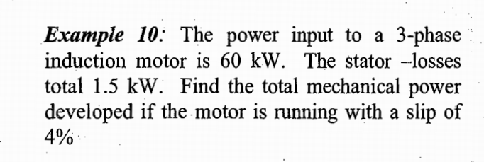Example 10: The power input to a 3-phase
induction motor is 60 kW. The stator -losses
total 1.5 kW. Find the total mechanical power
developed if the motor is running with a slip of
4%
