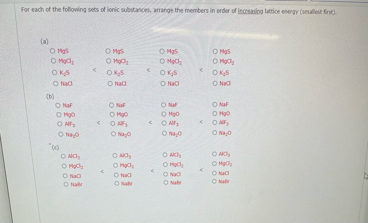 For each of the following sets of ionic substances, arrange the members in order of increasing lattice energy (smallest first).
(a)
O MgS
O MgCl2
O MgS
O MgS
O MgCl2
O MgS
O MgCl2
O MgCl2
O K2S
O K2S
O KS
O K2S
O Nal
O Nacl
O NaCl
O Nacl
(b)
O NaF
O NaF
O NaF
O NaF
O Mgo
O AIF3
O Na20
O Mgo
O AIF3
O Mgo
O MgO
O AIF3
O AIF3
O Na20
O Na20
O Na20
(c)
O AICI3
O AlCl,
O AlCl3
O MgCl2
O AICI3
O MgCl,
O MgCl,
O MgCl2
O Nacl
O NaCl
O Nac
O Nacl
O NaBr
O NaBr
O NaBr
O NaBr
