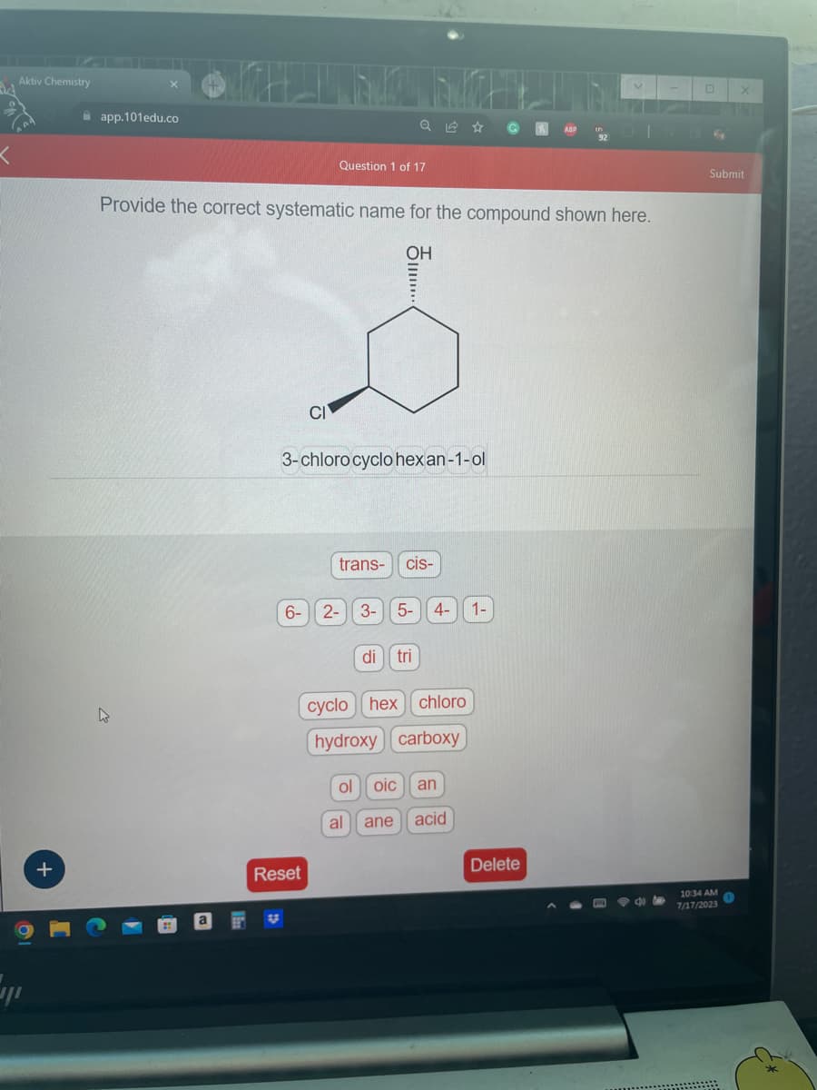 Aktiv Chemistry
+
app.101edu.co
Provide the correct systematic name for the compound shown here.
OH
6-
Question 1 of 17
CI
Reset
3-chloro cyclohex an-1-ol
trans-
....
2- 3-
cis-
5- 4- 1-
di tri
cyclo hex chloro
hydroxy carboxy
ol oic an
al ane acid
Delete
Submit
10:34 AM
7/17/2023