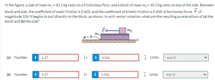 In the figure, a slab of mass m₁-43.1 kg rests on a frictionless floor, and a block of mass m₂ - 10.3 kg rests on top of the slab. Between
block and slab, the coefficient of static friction is 0.600, and the coefficient of kinetic friction is 0.400. A horizontal force of
magnitude 106 N begins to pull directly on the block, as shown. In unit-vector notation, what are the resulting accelerations of (a) the
block and (b) the slab?
(a) Number
6.37
(b) Number i 6.37
μ=0-
m1
î+ i
F4
0.936
0.936
Mo
x
Ĵ Units
m/s^2
Ĵ Units m/s^2