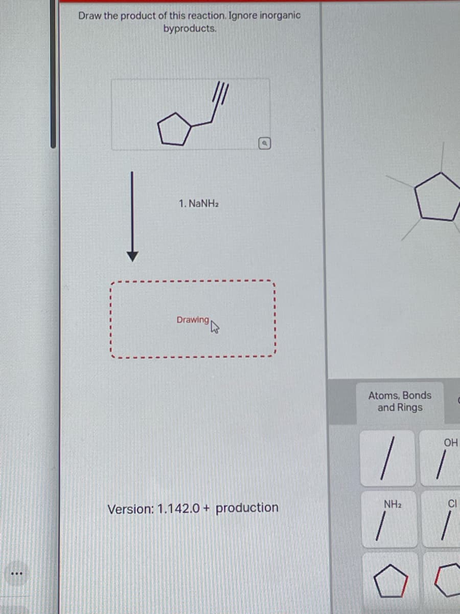 :
Draw the product of this reaction. Ignore inorganic
byproducts.
1. NaNHz
Drawing
Version: 1.142.0 + production
Atoms, Bonds
and Rings
|
NH₂
1
OH
1
CI
1