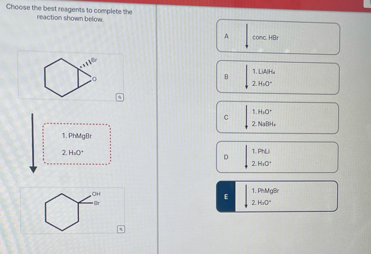 Choose the best reagents to complete the
reaction shown below.
1118
1. PhMgBr
2. H3O+
OH
"Br
a
(P)
A
B
C
D
E
conc. HBr
1. LiAlH4
2. H3O*
1. H3O+
2. NaBH4
1. PhLi
2. H3O+
1. PhMgBr
2. H3O+