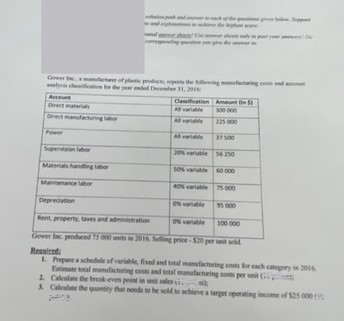 Account
Direct materials
Direct manufacturing labor
Power
Gower Inc., a manufacturer of plastic products, reports the following manufacturing costs and account
analysis classification for the year ended December 31, 2016:
Supervision labor
Materials-handling labor
Maintenance labor
solution path and answer to each of the questions given below. Support
s and explanations to achieve the highest score
Depreciation
nated answer shects? Use answer sheets only to post your answers! Do
corresponding question you give the answer to
Classification
All variable
All variable
All variable
20% variable
50% variable
40% variable
0% variable
Amount (in $)
300 000
225 000
0% variable
37 500
56 250
60 000
75 000
95 000
Rent, property, taxes and administration
Gower Inc. produced 75 000 units in 2016. Selling price - $20 per unit sold.
Required:
1. Prepare a schedule of variable, fixed and total manufacturing costs for each category in 2016.
Estimate total manufacturing costs and total manufacturing costs per unit (
2. Calculate the break-even point in unit sales is);
3. Calculate the quantity that needs to be sold to achieve a target operating income of $25 000 (5
100 000