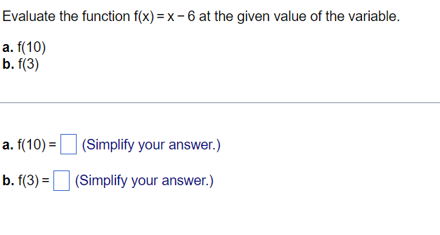 Evaluate the function f(x) = x-6 at the given value of the variable.
a. f(10)
b. f(3)
a. f(10) = (Simplify your answer.)
b. f(3) = (Simplify your answer.)