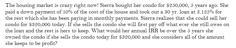 The housing market is crazy right now! Sierra bought her condo for $250,000, 5 years ago. She
paid a down payment of 10% of the cost of the house and took out a 30 yr. loan at 3.125% for
the rest which she has been paying in monthly payments. Sierra realizes that she could sell her
condo for $320,000 today. If she sells the condo she will first pay off what ever she still owes on
the loan and the rest is hers to keep. What would her annual IRR be over the 5 years she
owned the condo if she sells the condo today for $320,000 and she considers all of the amount
she keeps to be profit?

