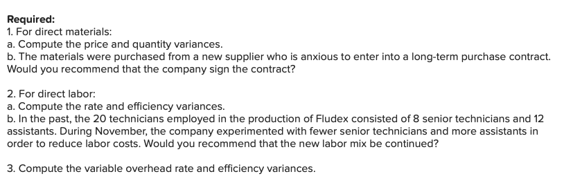 Required:
1. For direct materials:
a. Compute the price and quantity variances.
b. The materials were purchased from a new supplier who is anxious to enter into a long-term purchase contract.
Would you recommend that the company sign the contract?
2. For direct labor:
a. Compute the rate and efficiency variances.
b. In the past, the 20 technicians employed in the production of Fludex consisted of 8 senior technicians and 12
assistants. During November, the company experimented with fewer senior technicians and more assistants in
order to reduce labor costs. Would you recommend that the new labor mix be continued?
3. Compute the variable overhead rate and efficiency variances.
