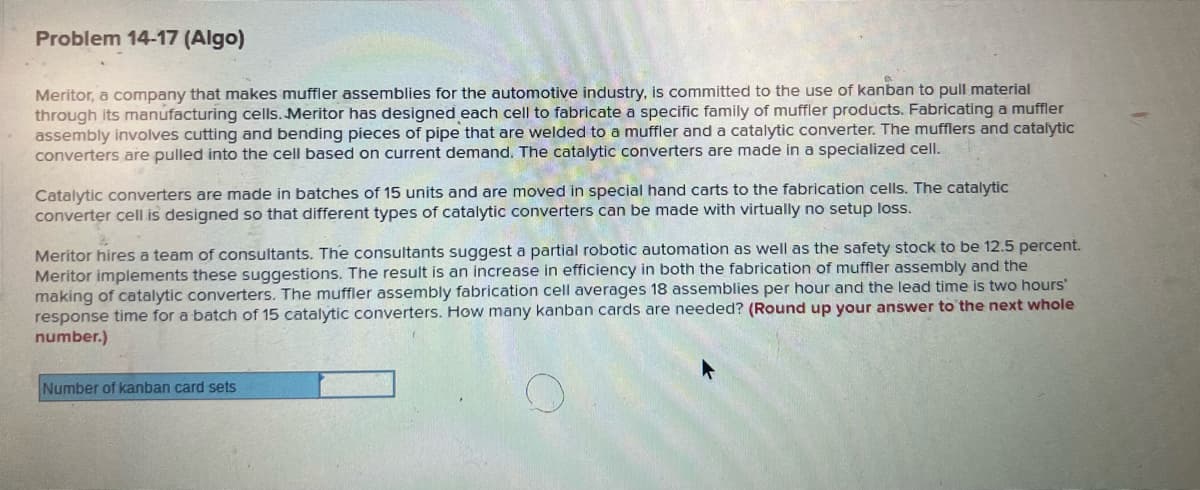 Problem 14-17 (Algo)
Meritor, a company that makes muffler assemblies for the automotive industry, is committed to the use of kanban to pull material
through its manufacturing cells. Meritor has designed each cell to fabricate a specific family of muffler products. Fabricating a muffler
assembly involves cutting and bending pieces of pipe that are welded to a muffler and a catalytic converter. The mufflers and catalytic
converters are pulled into the cell based on current demand. The catalytic converters are made in a specialized cell.
Catalytic converters are made in batches of 15 units and are moved in special hand carts to the fabrication cells. The catalytic
converter cell is designed so that different types of catalytic converters can be made with virtually no setup loss.
Meritor hires a team of consultants. The consultants suggest a partial robotic automation as well as the safety stock to be 12.5 percent.
Meritor implements these suggestions. The result is an increase in efficiency in both the fabrication of muffler assembly and the
making of catalytic converters. The muffler assembly fabrication cell averages 18 assemblies per hour and the lead time is two hours'
response time for a batch of 15 catalytic converters. How many kanban cards are needed? (Round up your answer to the next whole
number.)
Number of kanban card sets