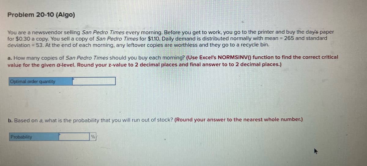 Problem 20-10 (Algo)
You are a newsvendor selling San Pedro Times every morning. Before you get to work, you go to the printer and buy the day's paper
for $0.30 a copy. You sell a copy of San Pedro Times for $1.10. Daily demand is distributed normally with mean = 265 and standard
deviation = 53. At the end of each morning, any leftover copies are worthless and they go to a recycle bin.
a. How many copies of San Pedro Times should you buy each morning? (Use Excel's NORMSINV() function to find the correct critical
value for the given a-level. Round your z-value to 2 decimal places and final answer to to 2 decimal places.)
Optimal order quantity
b. Based on a, what is the probability that you will run out of stock? (Round your answer to the nearest whole number.)
Probability