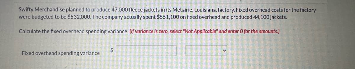 Swifty Merchandise planned to produce 47,000 fleece jackets in its Metairie, Louisiana, factory. Fixed overhead costs for the factory
were budgeted to be $532,000. The company actually spent $551,100 on fixed overhead and produced 44,100 jackets.
Calculate the fixed overhead spending variance. (If variance is zero, select "Not Applicable" and enter O for the amounts.)
Fixed overhead spending variance
$