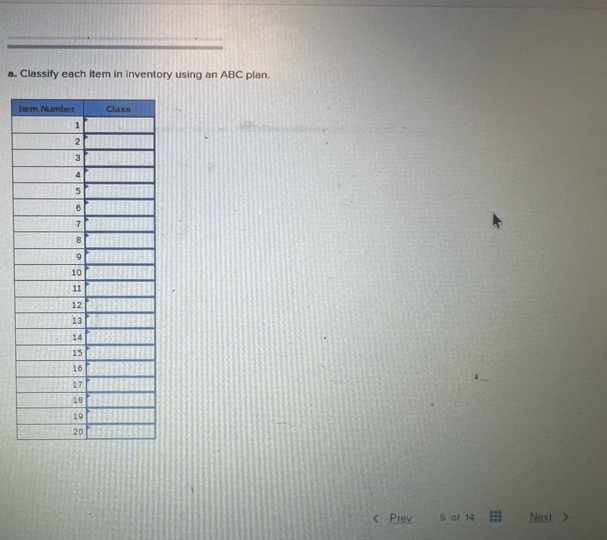 a. Classify each item in Inventory using an ABC plan.
Item Number
1
2
3
4
5
6
7
8
9
10
11
12
13
14
15
16
17
18
19
20
Class
< Prev
5 of 14
Next >