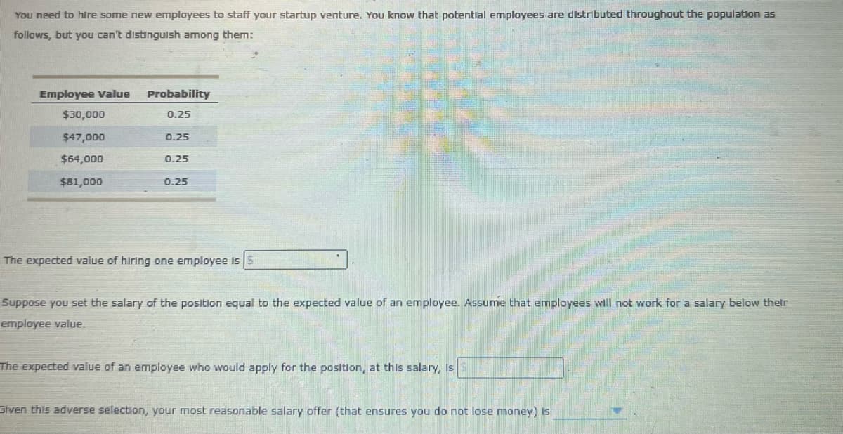 You need to hire some new employees to staff your startup venture. You know that potential employees are distributed throughout the population as
follows, but you can't distinguish among them:
Employee Value
Probability
$30,000
0.25
$47,000
0.25
$64,000
0.25
$81,000
0.25
The expected value of hiring one employee is $
Suppose you set the salary of the position equal to the expected value of an employee. Assume that employees will not work for a salary below their
employee value.
The expected value of an employee who would apply for the position, at this salary, is
Given this adverse selection, your most reasonable salary offer (that ensures you do not lose money) is