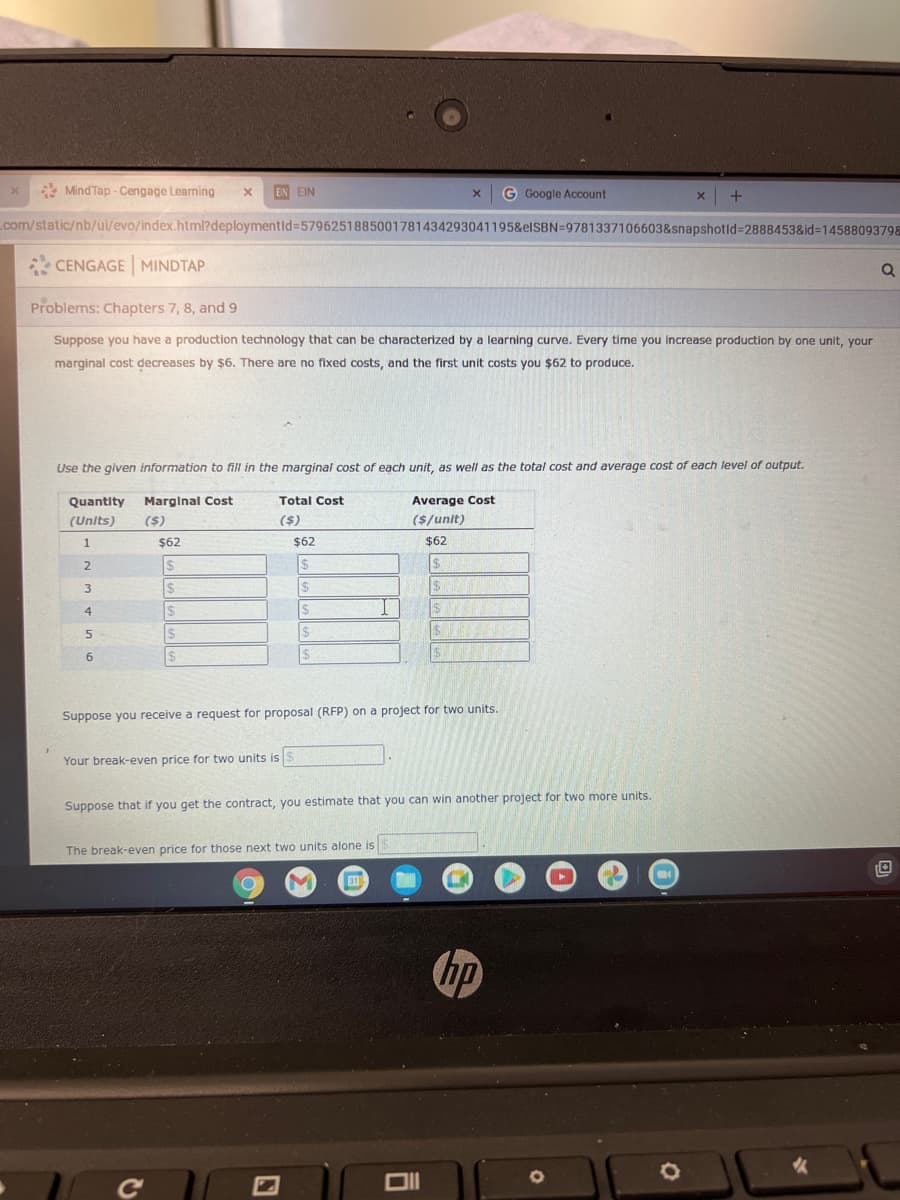 * Mind Tap - Cengage Learning
EIN EIN
G Google Account
com/static/nb/ui/evo/index.html?deploymentid%3D5796251885001781434293041195&elSBN=9781337106603&snapshotld%3D2888453&id%3D14588093798
* CENGAGE MINDTAP
Problems: Chapters 7, 8, and 9
Suppose you have a production technology that can be characterized by a learning curve. Every time you increase production by one unit, your
marginal cost decreases by $6. There are no fixed costs, and the first unit costs you $62 to produce.
Use the given information to fill in the marginal cost of each unit, as well as the total cost and average cost of each level of output.
Quantity
Marginal Cost
Total Cost
Average Cost
(Units)
($)
($)
($/unit)
$62
$62
$62
24
24
$
2$
$
4
24
$4
2$
Suppose you receive a request for proposal (RFP) on a project for two units.
Your break-even price for two units is S
Suppose that if you get the contract, you estimate that you can win another project for two more units.
The break-even price for those next two units alone is
31
hp
