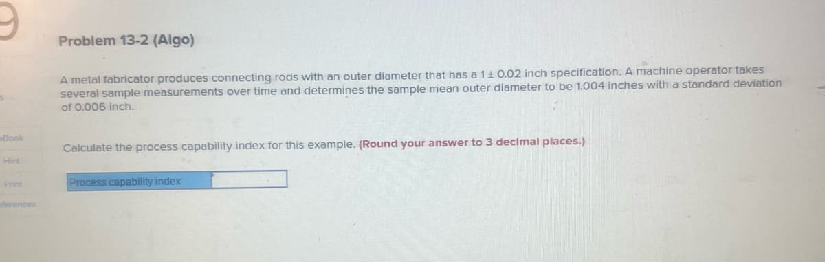 S
Book
Hint
Print
eferences
Problem 13-2 (Algo)
A metal fabricator produces connecting rods with an outer diameter that has a 1 ± 0.02 inch specification. A machine operator takes
several sample measurements over time and determines the sample mean outer diameter to be 1.004 inches with a standard deviation
of 0.006 inch.
Calculate the process capability index for this example. (Round your answer to 3 decimal places.)
Process capability index