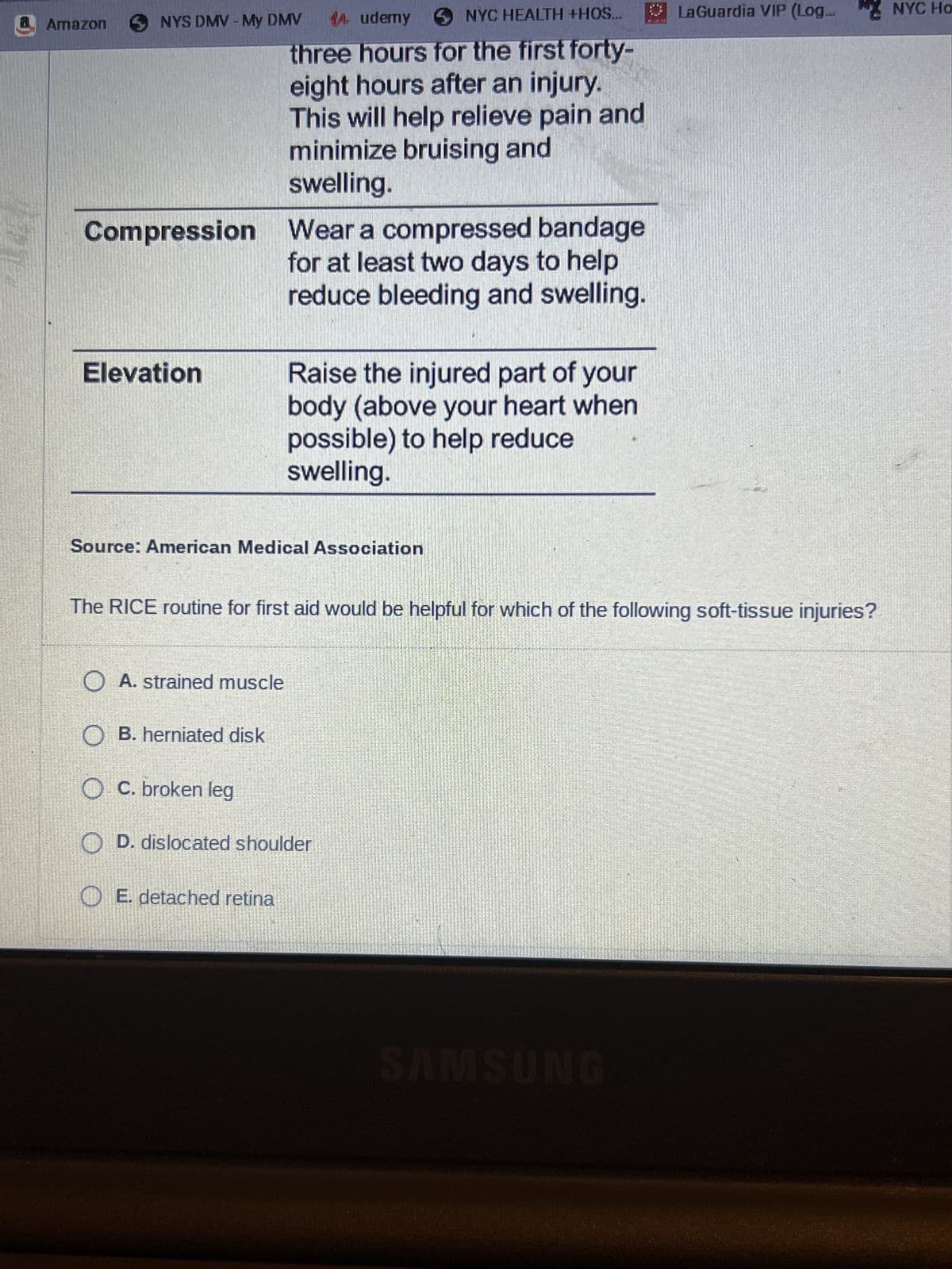 Amazon
NYS DMV - My DMV
14 udemy NYC HEALTH +HOS..
three hours for the first forty-
eight hours after an injury.
This will help relieve pain and
minimize bruising and
swelling.
Compression Wear a compressed bandage
for at least two days to help
reduce bleeding and swelling.
Elevation
Raise the injured part of your
body (above your heart when
possible) to help reduce
swelling.
Source: American Medical Association
E. detached retina
The RICE routine for first aid would be helpful for which of the following soft-tissue injuries?
O A. strained muscle
O B. herniated disk
OC. broken leg
O D. dislocated shoulder
LaGuardia VIP (Log... NYC Ho
SAMSUNG