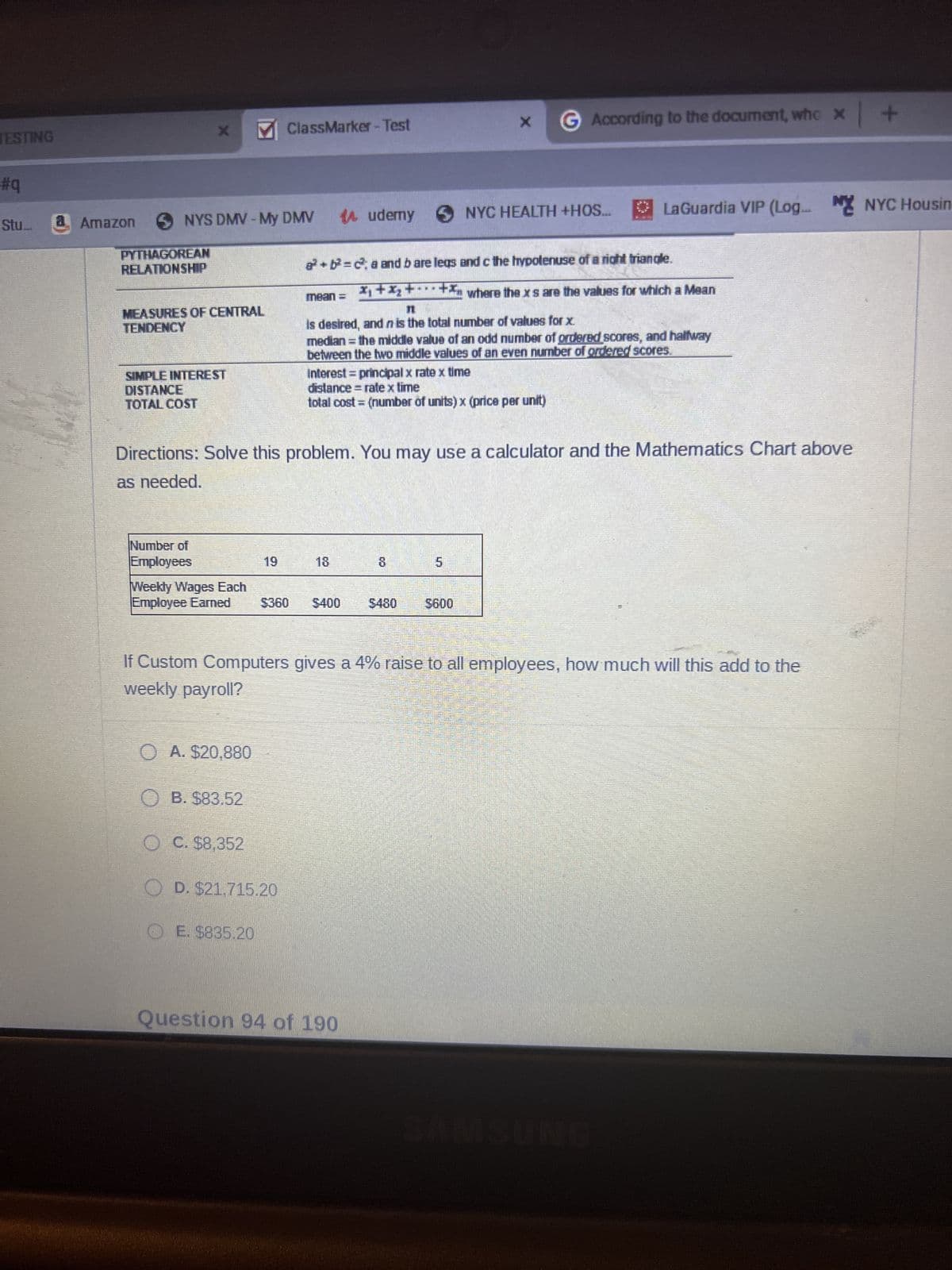 JESTING
#q
Stu...
a Amazon
NYS DMV - My DMV
PYTHAGOREAN
RELATIONSHIP
MEASURES OF CENTRAL
TENDENCY
SIMPLE INTEREST
DISTANCE
TOTAL COST
Number of
Employees
Weekly Wages Each
Employee Earned
MClassMarker - Test
OA. $20,880
B. $83.52
19
ⒸE. $835.20
a²+²=c²a and bare legs
**
x₁ + x₂ + ··· +
mean =
OC. $8,352
OD. $21.715.20
Directions: Solve this problem. You may use a calculator and the Mathematics Chart above
as needed.
Audemy S
18
$360 $400
X
Interest = principal x rate x time
distance rate x time
total cost = (number of units) x (price per unit)
is desired, and n is the total number of values for x.
median = the middle value of an odd number of ordered scores, and halfway
between the two middle values of an even number of ordered scores.
Question 94 of 190
G
According to the document, who x +
NYC HEALTH +HOS...
5600
If Custom Computers gives a 4% raise to all employees, how much will this add to the
weekly payroll?
LaGuardia VIP (Log... NY NYC Housin
and c the hypotenuse of a right triangle.
where the xs are the values for which a Mean