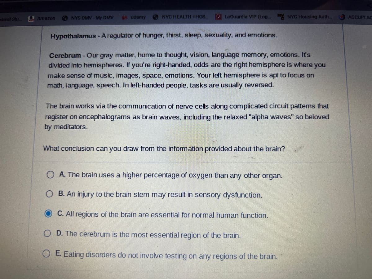 xderal Stu... Amazon
NYS DMV - My DMV
14 udemy
NYC HEALTH +HOS...
LaGuardia VIP (Log... My NYC Housing Auth....
Hypothalamus - A regulator of hunger, thirst, sleep, sexuality, and emotions.
Cerebrum - Our gray matter, home to thought, vision, language memory, emotions. It's
divided into hemispheres. If you're right-handed, odds are the right hemisphere is where you
make sense of music, images, space, emotions. Your left hemisphere is apt to focus on
math, language, speech. In left-handed people, tasks are usually reversed.
The brain works via the communication of nerve cells along complicated circuit patterns that
register on encephalograms as brain waves, including the relaxed "alpha waves" so beloved
by meditators.
What conclusion can you draw from the information provided about the brain?
OA. The brain uses a higher percentage of oxygen than any other organ.
B. An injury to the brain stem may result in sensory dysfunction.
C. All regions of the brain are essential for normal human function.
OD. The cerebrum is the most essential region of the brain.
E. Eating disorders do not involve testing on any regions of the brain.
ACCUPLAC