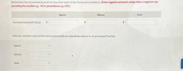 Determine the incremental profit or loss that each of the three joint products. (Enter negative amounts using either a negative sign
preceding the number eg.-45 or parentheses eg. (45).)
Spock
Incremental profit (loss)
Indicate whether each of the three joint products should be sold as is, or processed further.
Spock
Uhura
Uhura
Sulu
Sulu