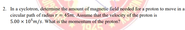 2. In a cyclotron, determine the amount of magnetic field needed for a proton to move in a
circular path of radius r = 45m. Assume that the velocity of the proton is
5.00 x 105m/s. What is the momentum of the proton?
