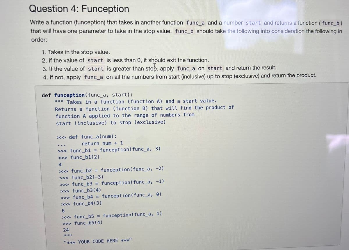 Question 4: Funception
Write a function (funception) that takes in another function func_a and a number start and returns a function (func_b)
that will have one parameter to take in the stop value. func_b should take the following into consideration the following in
order:
1. Takes in the stop value.
2. If the value of start is less than 0, it should exit the function.
3. If the value of start is greater than stop, apply func_a on start and return the result.
4. If not, apply func_a on all the numbers from start (inclusive) up to stop (exclusive) and return the product.
def funception (func_a, start):
"" Takes in a function (function A) and a start value.
Returns a function (function B) that will find the product of
function A applied to the range of numbers from
start (inclusive) to stop (exclusive)
>>> def_func_a(num):
111
return num + 1
>>> func_b1 = funception(func_a, 3)
>>> func_b1(2)
4
>>> func_b2 = funception(func_a, -2)
>>> func_b2(-3)
>>> func_b3 = funception (func_a, -1)
>>> func_b3(4)
>>> func_b4 = funception(func_a, 0)
>>> func_b4(3)
6
>>> func_b5 = funception (func_a, 1)
>>> func_b5 (4)
24
III|II
"*** YOUR CODE HERE ***"