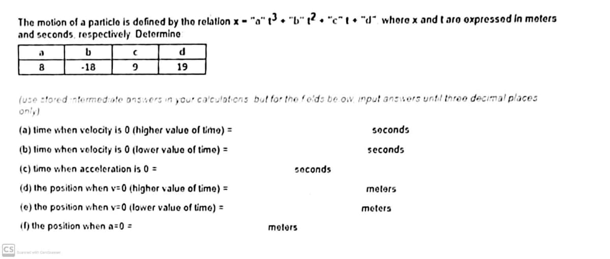 The motion of a particlo is dofined by tho relation x - "a" t• "b" t2. "c" I• "d", whoro x and t aro oxpressod in moters
and seconds, respectively Detormine
8
-18
19
(use stored ntermed:ote onsmors in your ca'culotions but for the fods be ow input answors until threo decimal places
only)
(a) time when velocity is 0 (higher value of timo) =
soconds
(b) limo when volocity is 0 (lower valuo of timo) =
seconds
(c) timo when accoleration is 0 =
soconds
(d) the position when v-0 (highor value of time) =
melers
(e) tho position when v-0 (lower value of timo) =
meters
(f) the position when a=0 =
melers
CS
