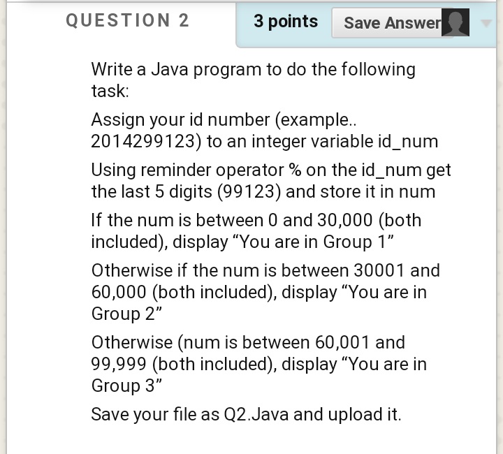 QUESTION 2
3 points Save Answer
Write a Java program to do the following
task:
Assign your id number (example..
2014299123) to an integer variable id_num
Using reminder operator % on the id_num get
the last 5 digits (99123) and store it in num
If the num is between 0 and 30,000 (both
included), display "You are in Group 1"
Otherwise if the num is between 30001 and
60,000 (both included), display "You are in
Group 2"
Otherwise (num is between 60,001 and
99,999 (both included), display "You are in
Group 3"
Save your file as Q2.Java and upload it.
