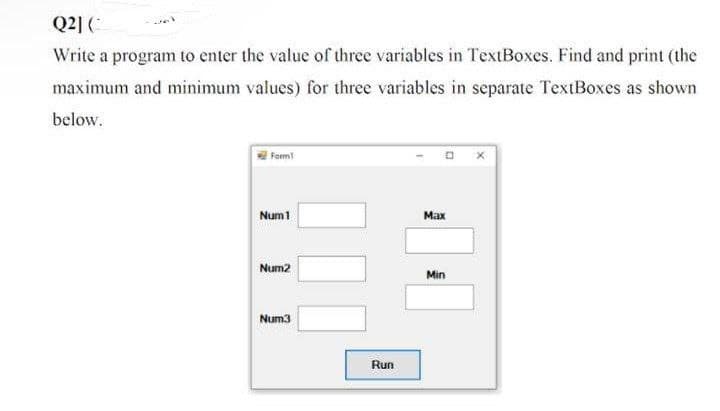 Q2] (
Write a program to enter the value of three variables in TextBoxes. Find and print (the
maximum and minimum values) for three variables in separate TextBoxes as shown
below.
Form
Num 1
Num2
Num3
Run
Max
Min