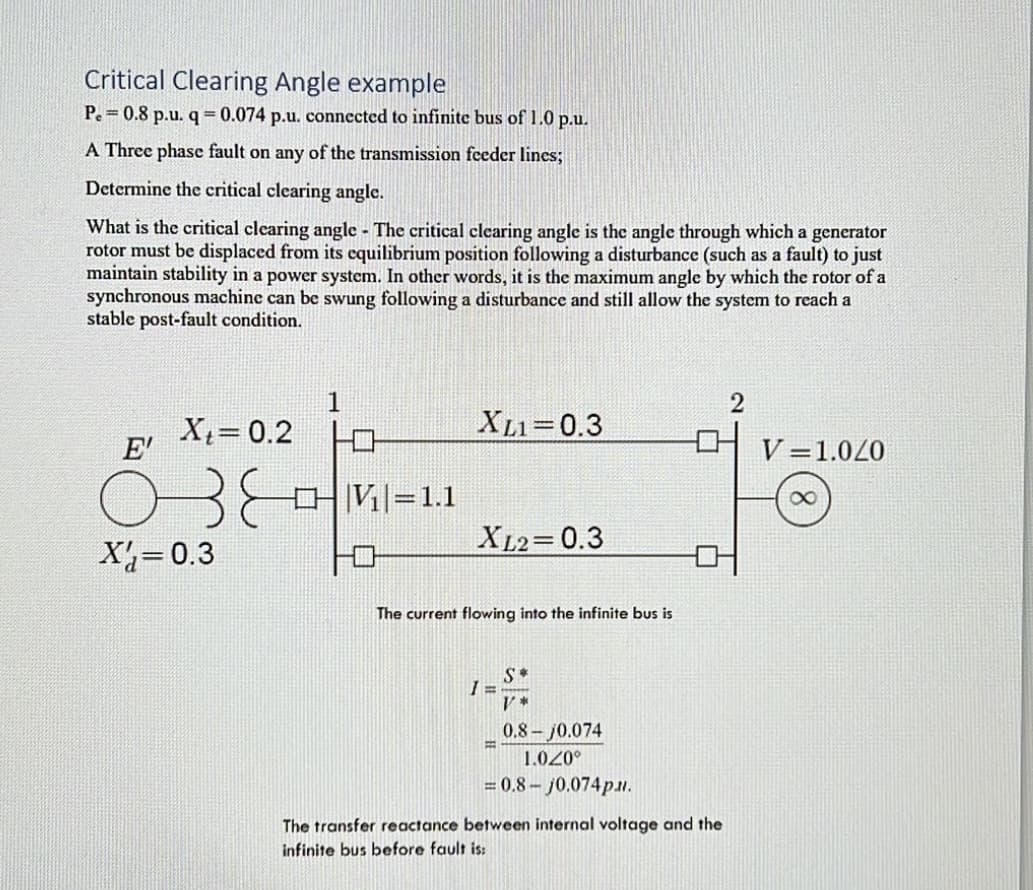 Critical Clearing Angle example
Pe=0.8 p.u. q = 0.074 p.u. connected to infinite bus of 1.0 p.u.
A Three phase fault on any of the transmission feeder lines;
Determine the critical clearing angle.
What is the critical clearing angle - The critical clearing angle is the angle through which a generator
rotor must be displaced from its equilibrium position following a disturbance (such as a fault) to just
maintain stability in a power system. In other words, it is the maximum angle by which the rotor of a
synchronous machine can be swung following a disturbance and still allow the system to reach a
stable post-fault condition.
Xt = 0.2
E'
озе
X=0.3
1
V₁=1.1
XL1=0.3
XL2=0.3
The current flowing into the infinite bus is
S*
V*
I=-
0.8-10.074
1.020°
= 0.8-j0.074p..
B
The transfer reactance between internal voltage and the
infinite bus before fault is:
2
V 1.020
8