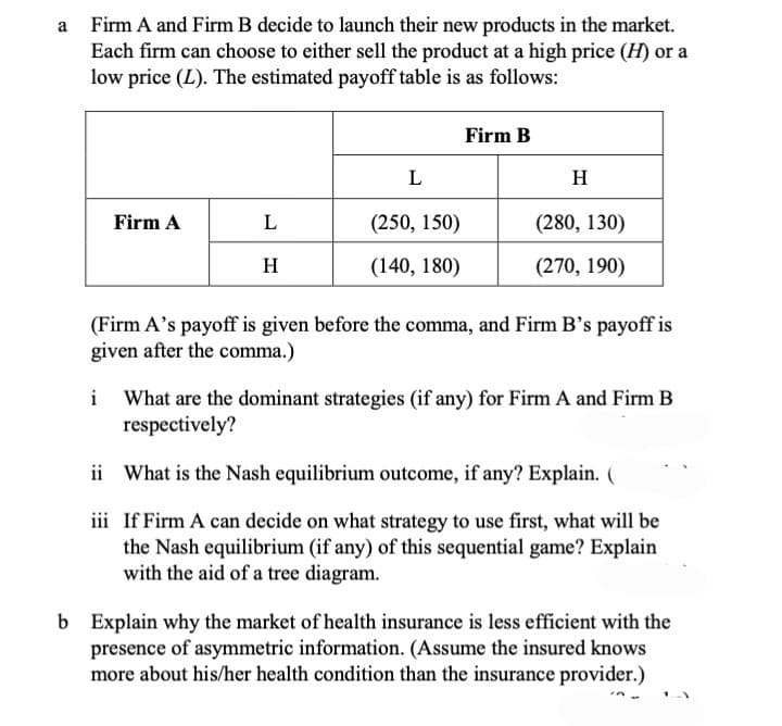 a Firm A and Firm B decide to launch their new products in the market.
Each firm can choose to either sell the product at a high price (H) or a
low price (L). The estimated payoff table is as follows:
Firm B
L
H
Firm A
L
(250, 150)
(280, 130)
H
(140, 180)
(270, 190)
(Firm A's payoff is given before the comma, and Firm B's payoff is
given after the comma.)
i What are the dominant strategies (if any) for Firm A and Firm B
respectively?
ii What is the Nash equilibrium outcome, if any? Explain. (
iii If Firm A can decide on what strategy to use first, what will be
the Nash equilibrium (if any) of this sequential game? Explain
with the aid of a tree diagram.
b Explain why the market of health insurance is less efficient with the
presence of asymmetric information. (Assume the insured knows
more about his/her health condition than the insurance provider.)