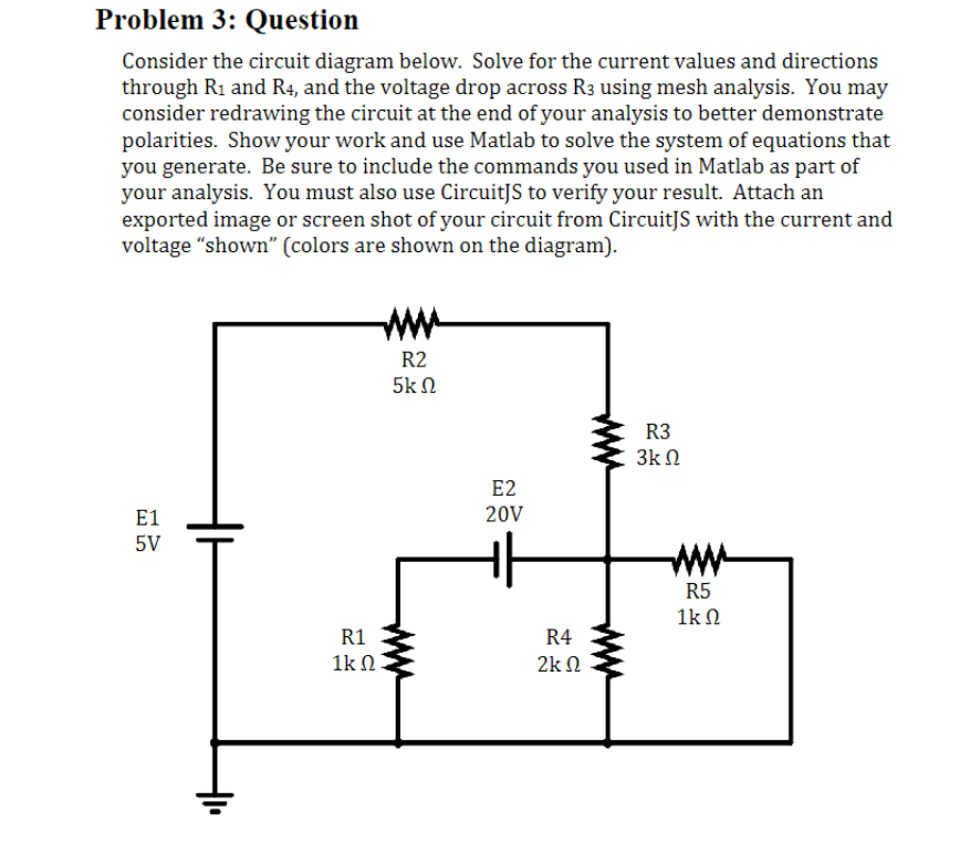 Problem 3: Question
Consider the circuit diagram below. Solve for the current values and directions
through R₁ and R4, and the voltage drop across R3 using mesh analysis. You may
consider redrawing the circuit at the end of your analysis to better demonstrate
polarities. Show your work and use Matlab to solve the system of equations that
you generate. Be sure to include the commands you used in Matlab as part of
your analysis. You must also use CircuitJS to verify your result. Attach an
exported image or screen shot of your circuit from CircuitJS with the current and
voltage "shown" (colors are shown on the diagram).
E1
5V
R1
1kΩ
R2
5ΚΩ
E2
20V
R4
2Κ Ω
R3
3ΚΩ
R5
1kΩ