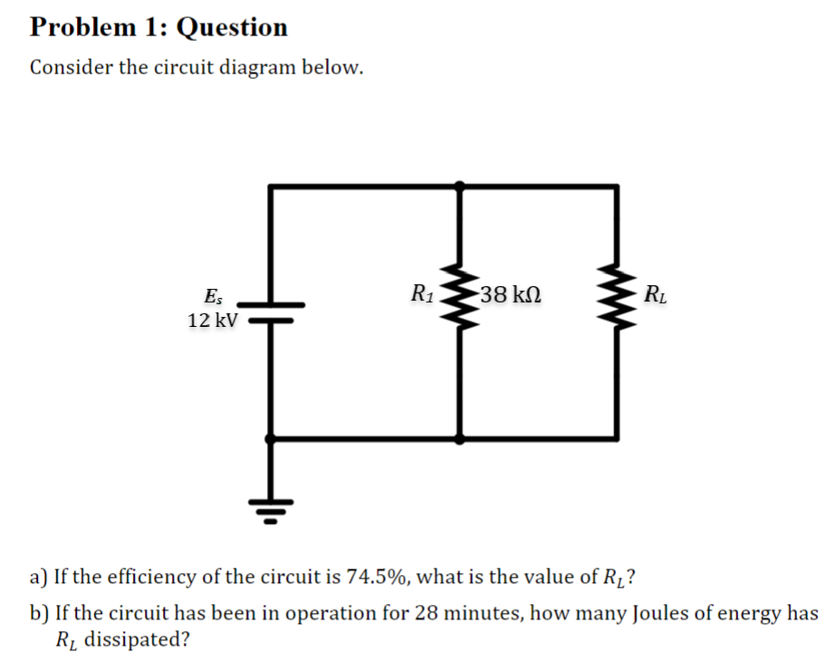 Problem 1: Question
Consider the circuit diagram below.
Es
12 kV
R₁
38 kn
RL
a) If the efficiency of the circuit is 74.5%, what is the value of R₁?
b) If the circuit has been in operation for 28 minutes, how many Joules of energy has
R₁ dissipated?